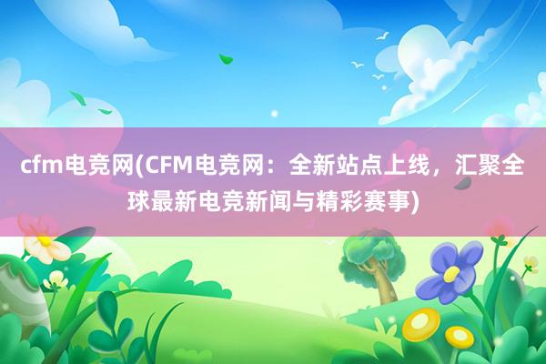 cfm电竞网(CFM电竞网：全新站点上线，汇聚全球最新电竞新闻与精彩赛事)