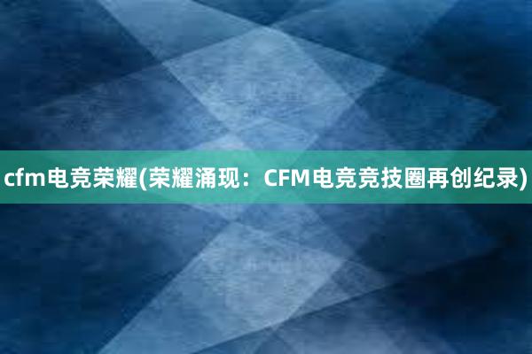 cfm电竞荣耀(荣耀涌现：CFM电竞竞技圈再创纪录)