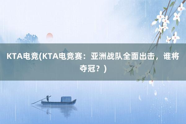 KTA电竞(KTA电竞赛：亚洲战队全面出击，谁将夺冠？)