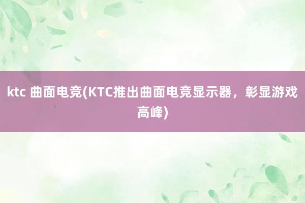 ktc 曲面电竞(KTC推出曲面电竞显示器，彰显游戏高峰)