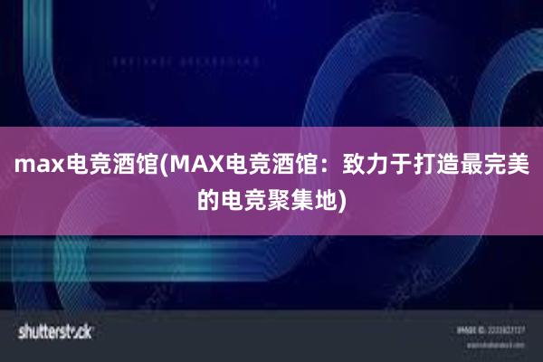 max电竞酒馆(MAX电竞酒馆：致力于打造最完美的电竞聚集地)