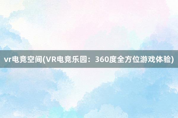 vr电竞空间(VR电竞乐园：360度全方位游戏体验)