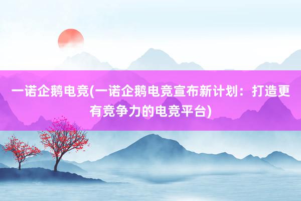 一诺企鹅电竞(一诺企鹅电竞宣布新计划：打造更有竞争力的电竞平台)