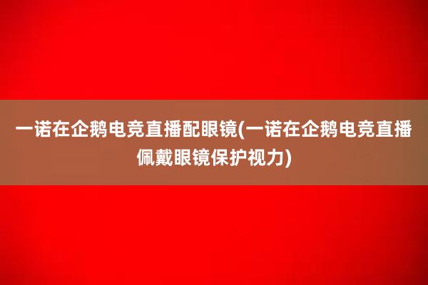 一诺在企鹅电竞直播配眼镜(一诺在企鹅电竞直播佩戴眼镜保护视力)