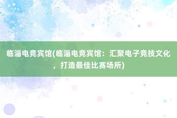 临淄电竞宾馆(临淄电竞宾馆：汇聚电子竞技文化，打造最佳比赛场所)