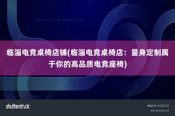 临淄电竞桌椅店铺(临淄电竞桌椅店：量身定制属于你的高品质电竞座椅)