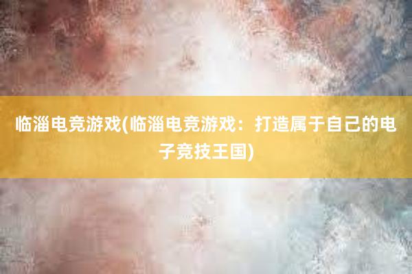 临淄电竞游戏(临淄电竞游戏：打造属于自己的电子竞技王国)