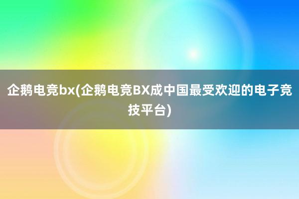 企鹅电竞bx(企鹅电竞BX成中国最受欢迎的电子竞技平台)