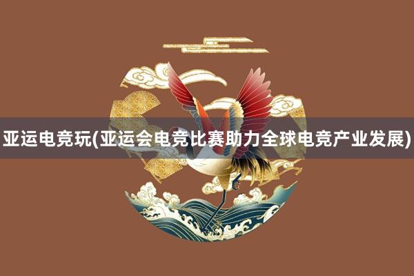 亚运电竞玩(亚运会电竞比赛助力全球电竞产业发展)