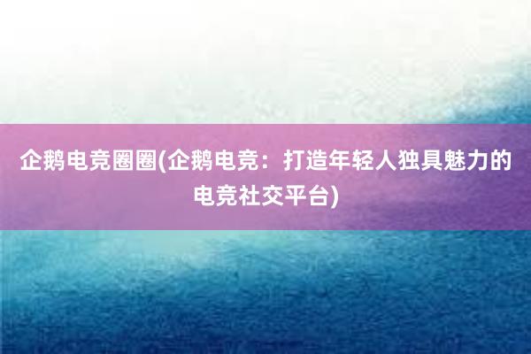 企鹅电竞圈圈(企鹅电竞：打造年轻人独具魅力的电竞社交平台)