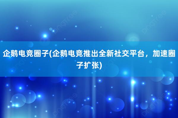 企鹅电竞圈子(企鹅电竞推出全新社交平台，加速圈子扩张)