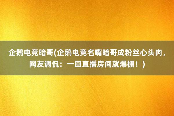 企鹅电竞暗哥(企鹅电竞名嘴暗哥成粉丝心头肉，网友调侃：一回直播房间就爆棚！)