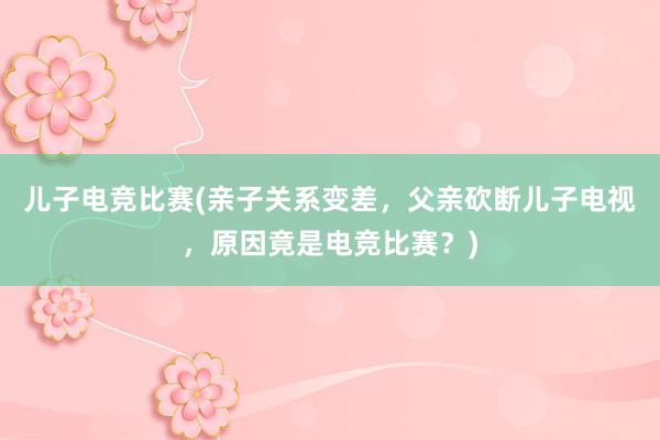 儿子电竞比赛(亲子关系变差，父亲砍断儿子电视，原因竟是电竞比赛？)