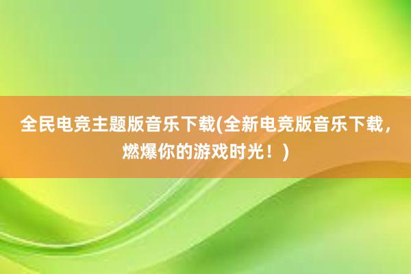 全民电竞主题版音乐下载(全新电竞版音乐下载，燃爆你的游戏时光！)