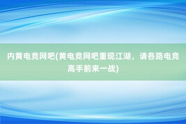 内黄电竞网吧(黄电竞网吧重现江湖，请各路电竞高手前来一战)