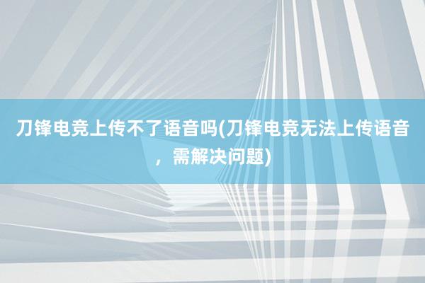 刀锋电竞上传不了语音吗(刀锋电竞无法上传语音，需解决问题)