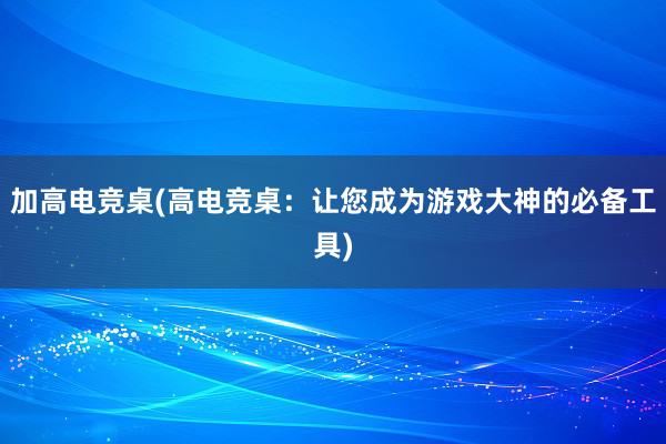 加高电竞桌(高电竞桌：让您成为游戏大神的必备工具)