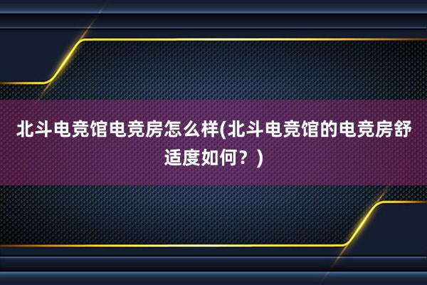 北斗电竞馆电竞房怎么样(北斗电竞馆的电竞房舒适度如何？)