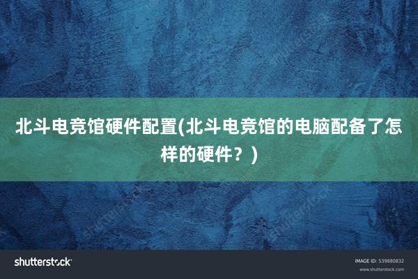 北斗电竞馆硬件配置(北斗电竞馆的电脑配备了怎样的硬件？)