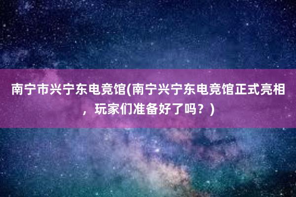 南宁市兴宁东电竞馆(南宁兴宁东电竞馆正式亮相，玩家们准备好了吗？)