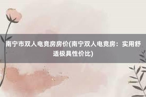 南宁市双人电竞房房价(南宁双人电竞房：实用舒适极具性价比)