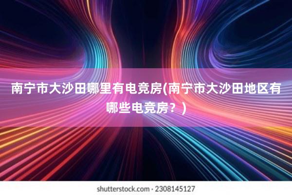 南宁市大沙田哪里有电竞房(南宁市大沙田地区有哪些电竞房？)