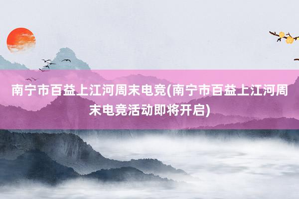 南宁市百益上江河周末电竞(南宁市百益上江河周末电竞活动即将开启)