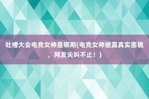 吐槽大会电竞女神是哪期(电竞女神披露真实面貌，网友尖叫不止！)