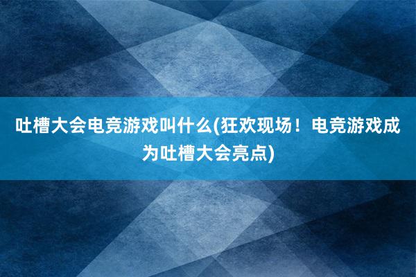 吐槽大会电竞游戏叫什么(狂欢现场！电竞游戏成为吐槽大会亮点)