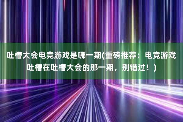 吐槽大会电竞游戏是哪一期(重磅推荐：电竞游戏吐槽在吐槽大会的那一期，别错过！)