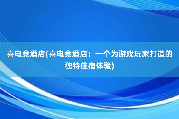 喜电竞酒店(喜电竞酒店：一个为游戏玩家打造的独特住宿体验)