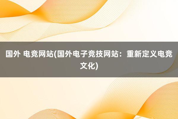 国外 电竞网站(国外电子竞技网站：重新定义电竞文化)