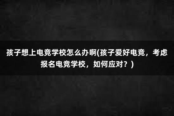 孩子想上电竞学校怎么办啊(孩子爱好电竞，考虑报名电竞学校，如何应对？)