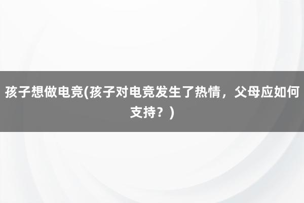 孩子想做电竞(孩子对电竞发生了热情，父母应如何支持？)