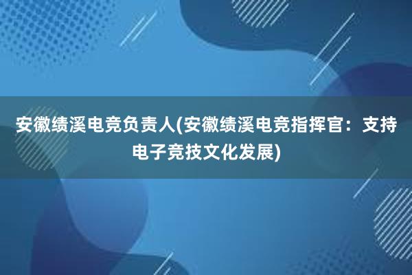 安徽绩溪电竞负责人(安徽绩溪电竞指挥官：支持电子竞技文化发展)