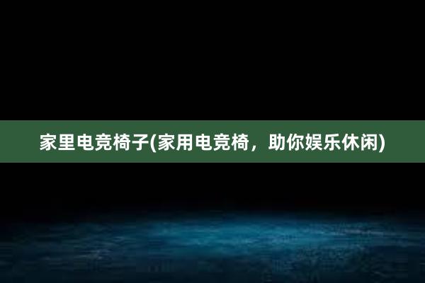 家里电竞椅子(家用电竞椅，助你娱乐休闲)