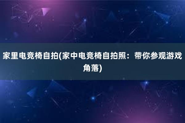 家里电竞椅自拍(家中电竞椅自拍照：带你参观游戏角落)