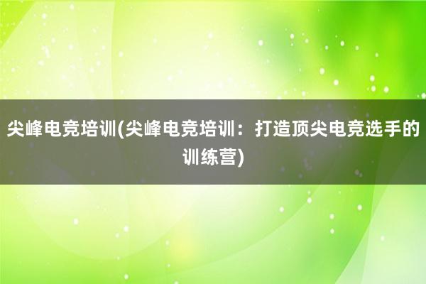 尖峰电竞培训(尖峰电竞培训：打造顶尖电竞选手的训练营)