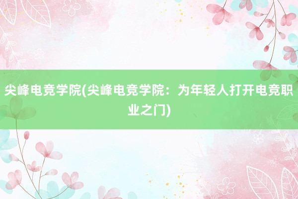 尖峰电竞学院(尖峰电竞学院：为年轻人打开电竞职业之门)