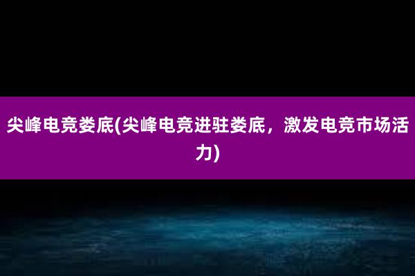 尖峰电竞娄底(尖峰电竞进驻娄底，激发电竞市场活力)