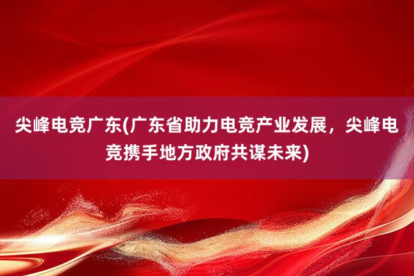 尖峰电竞广东(广东省助力电竞产业发展，尖峰电竞携手地方政府共谋未来)