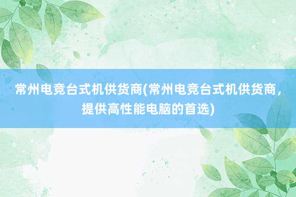 常州电竞台式机供货商(常州电竞台式机供货商，提供高性能电脑的首选)