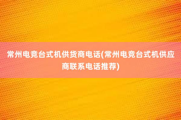 常州电竞台式机供货商电话(常州电竞台式机供应商联系电话推荐)