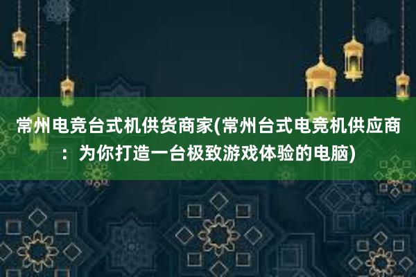 常州电竞台式机供货商家(常州台式电竞机供应商：为你打造一台极致游戏体验的电脑)