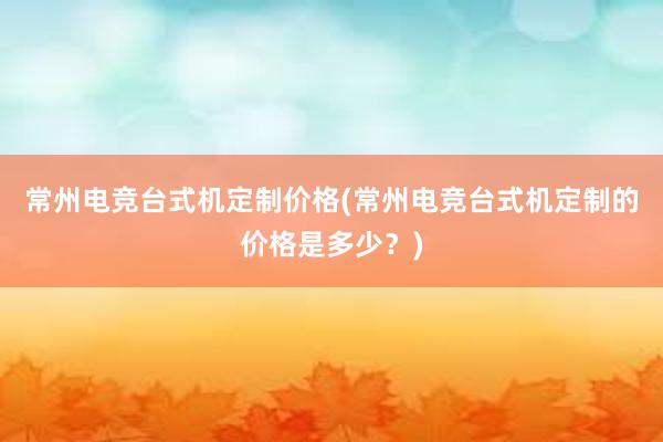 常州电竞台式机定制价格(常州电竞台式机定制的价格是多少？)