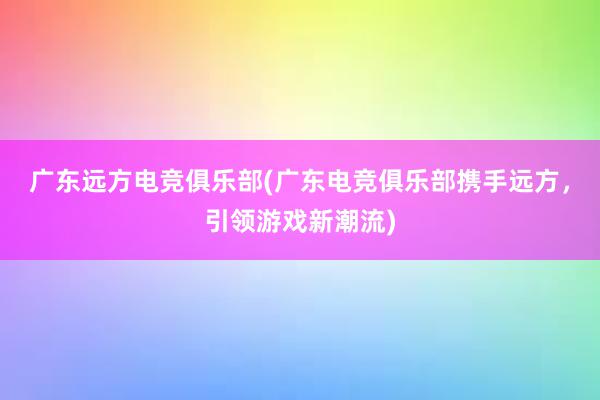 广东远方电竞俱乐部(广东电竞俱乐部携手远方，引领游戏新潮流)