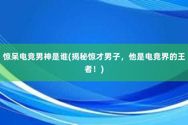 惊呆电竞男神是谁(揭秘惊才男子，他是电竞界的王者！)