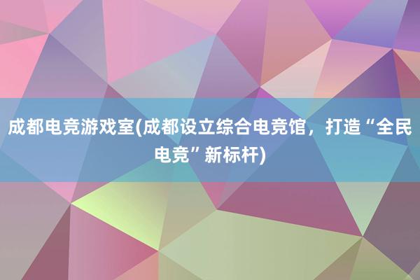 成都电竞游戏室(成都设立综合电竞馆，打造“全民电竞”新标杆)