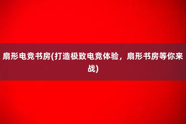 扇形电竞书房(打造极致电竞体验，扇形书房等你来战)