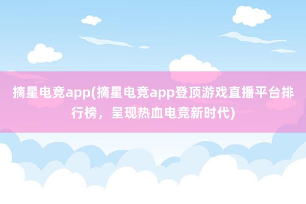 摘星电竞app(摘星电竞app登顶游戏直播平台排行榜，呈现热血电竞新时代)